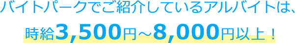 バイトパークでご紹介しているアルバイトは、時給3,500円～8,000円以上！